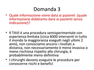 Domanda 3
• Quale informazione viene data ai pazienti (quale
  informazione dobbiamo dare ai pazienti senza
  indicazione)?

• Il TAVI è una procedura semisperimentale con
  esperienza limitata (circa 6000 interventi in tutto
  il mondo la maggioranza eseguiti negli ultimi 2
  anni), non conosciamo ancora i risultati a
  distanza, non necessariamente è meno invasiva o
  meno rischiosa rispetto alla chirurgia, è
  probabilmente meno definitiva
• I chirurghi devono eseguire le procedure per
  conoscerne rischi e benefici
 
