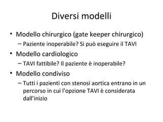 Diversi modelli
• Modello chirurgico (gate keeper chirurgico)
  – Paziente inoperabile? Si può eseguire il TAVI
• Modello cardiologico
  – TAVI fattibile? Il paziente è inoperabile?
• Modello condiviso
  – Tutti i pazienti con stenosi aortica entrano in un
    percorso in cui l’opzione TAVI è considerata
    dall’inizio
 