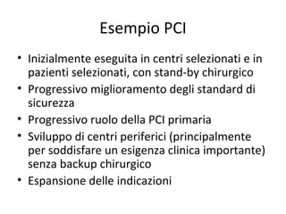 Esempio PCI
• Inizialmente eseguita in centri selezionati e in
  pazienti selezionati, con stand-by chirurgico
• Progressivo miglioramento degli standard di
  sicurezza
• Progressivo ruolo della PCI primaria
• Sviluppo di centri periferici (principalmente
  per soddisfare un esigenza clinica importante)
  senza backup chirurgico
• Espansione delle indicazioni
 