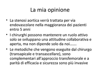 La mia opinione
• La stenosi aortica verrà trattata per via
  endovascolare nella maggioranza dei pazienti
  entro 5 anni
• I chirurghi possono mantenere un ruolo attivo
  solo se sviluppano una attitudine collaborativa e
  aperta, ma non dipende solo da noi…….
• Le metodiche che vengono eseguite dal chirurgo
  (transapicale e transascellare), sono
  complementari all’approccio transfemorale e a
  parità di efficacia e sicurezza sono più invasive
 