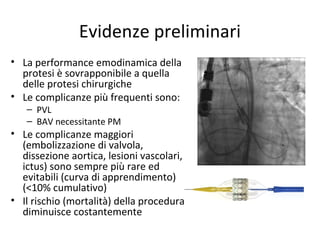 Evidenze preliminari
• La performance emodinamica della
  protesi è sovrapponibile a quella
  delle protesi chirurgiche
• Le complicanze più frequenti sono:
   – PVL
   – BAV necessitante PM
• Le complicanze maggiori
  (embolizzazione di valvola,
  dissezione aortica, lesioni vascolari,
  ictus) sono sempre più rare ed
  evitabili (curva di apprendimento)
  (<10% cumulativo)
• Il rischio (mortalità) della procedura
  diminuisce costantemente
 