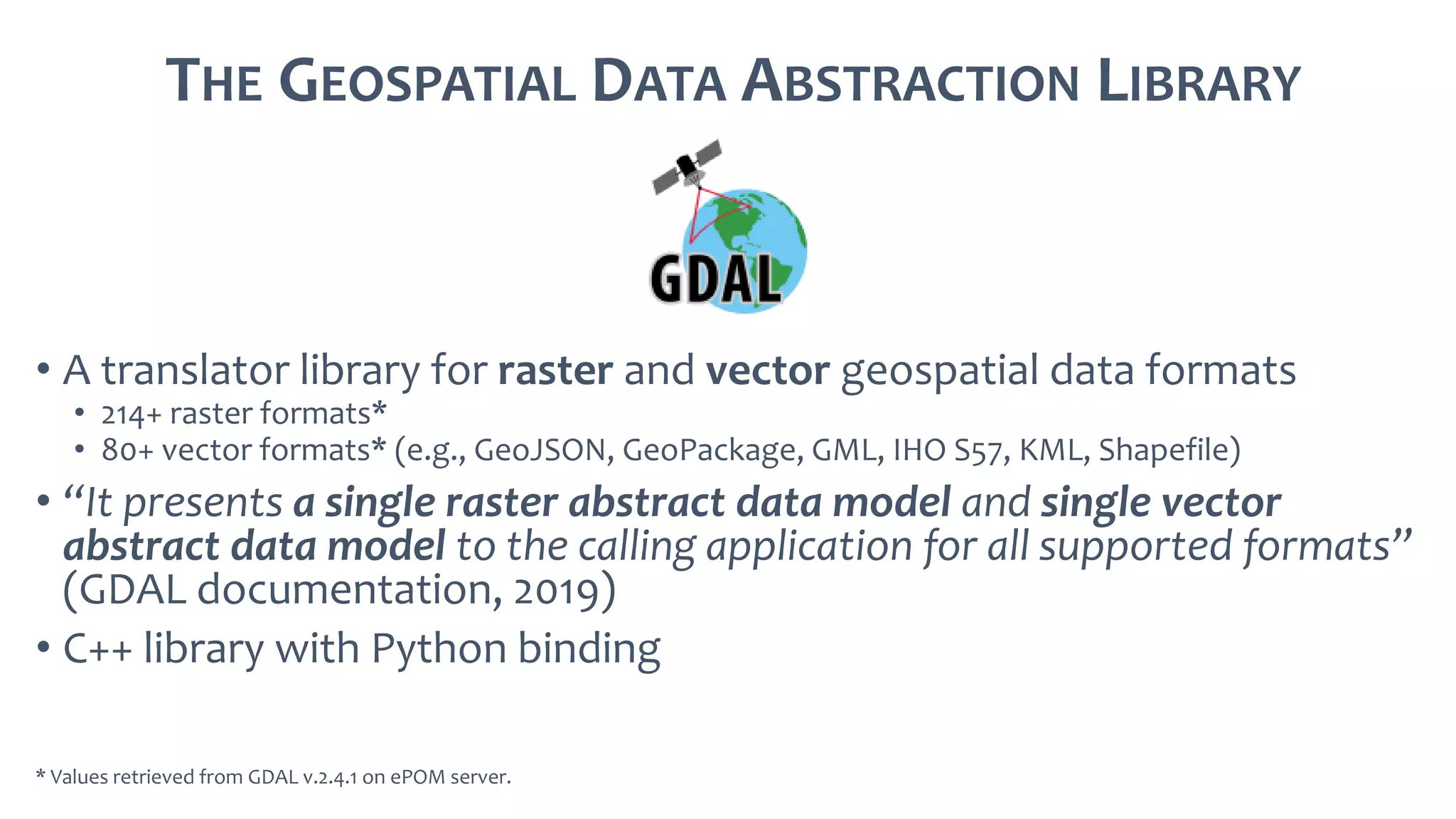 THE GEOSPATIAL DATA ABSTRACTION LIBRARY
• A translator library for raster and vector geospatial data formats
• 214+ raster formats*
• 80+ vector formats* (e.g., GeoJSON, GeoPackage, GML, IHO S57, KML, Shapefile)
• “It presents a single raster abstract data model and single vector
abstract data model to the calling application for all supported formats”
(GDAL documentation, 2019)
• C++ library with Python binding
* Values retrieved from GDAL v.2.4.1 on ePOM server.
 