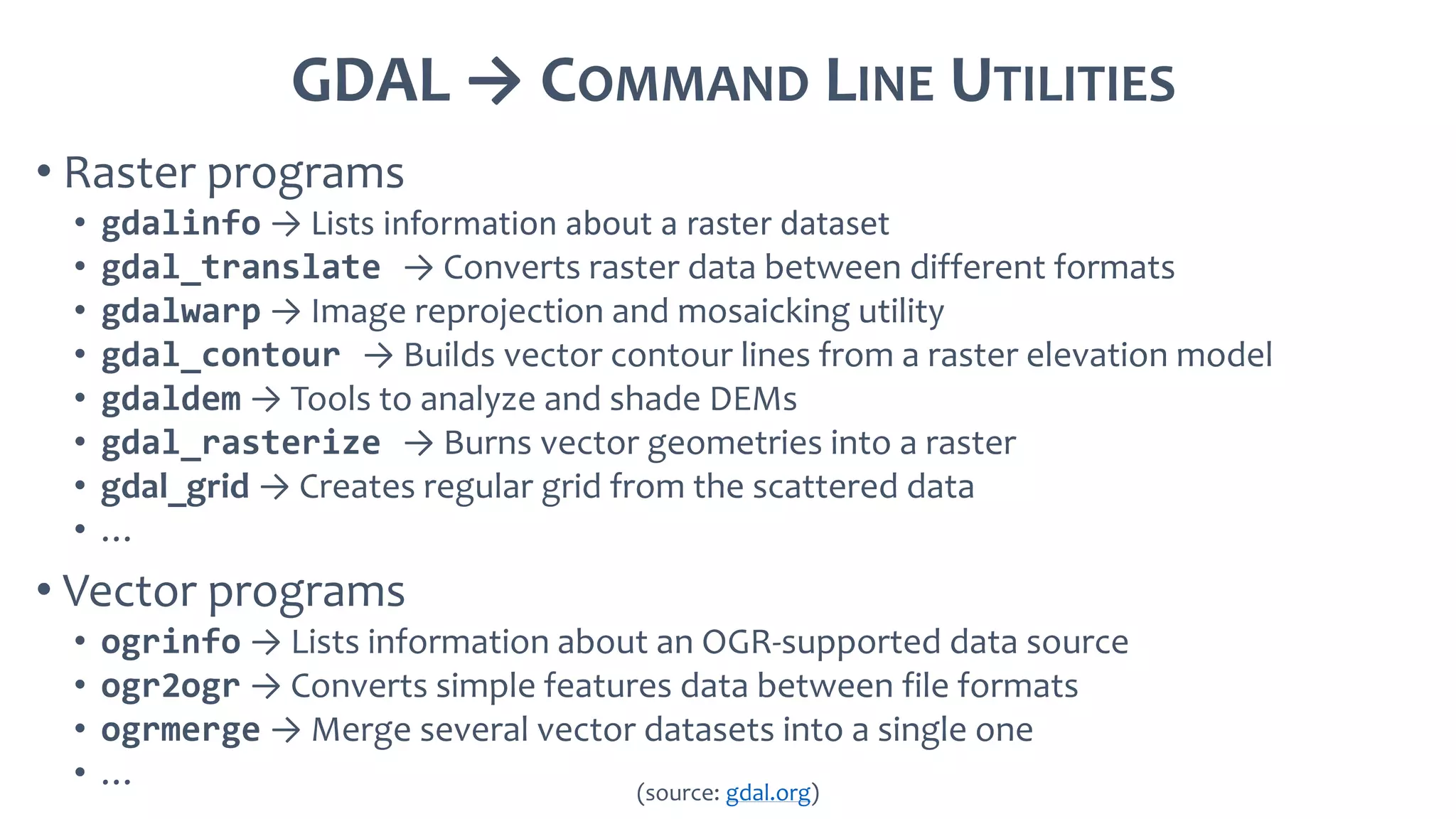 GDAL → COMMAND LINE UTILITIES
• Raster programs
• gdalinfo → Lists information about a raster dataset
• gdal_translate → Converts raster data between different formats
• gdalwarp → Image reprojection and mosaicking utility
• gdal_contour → Builds vector contour lines from a raster elevation model
• gdaldem → Tools to analyze and shade DEMs
• gdal_rasterize → Burns vector geometries into a raster
• gdal_grid → Creates regular grid from the scattered data
• …
• Vector programs
• ogrinfo → Lists information about an OGR-supported data source
• ogr2ogr → Converts simple features data between file formats
• ogrmerge → Merge several vector datasets into a single one
• … (source: gdal.org)
 