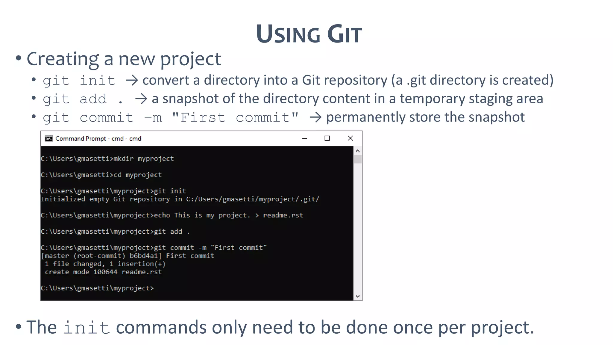USING GIT
• Creating a new project
• git init → convert a directory into a Git repository (a .git directory is created)
• git add . → a snapshot of the directory content in a temporary staging area
• git commit –m "First commit" → permanently store the snapshot
• The init commands only need to be done once per project.
 