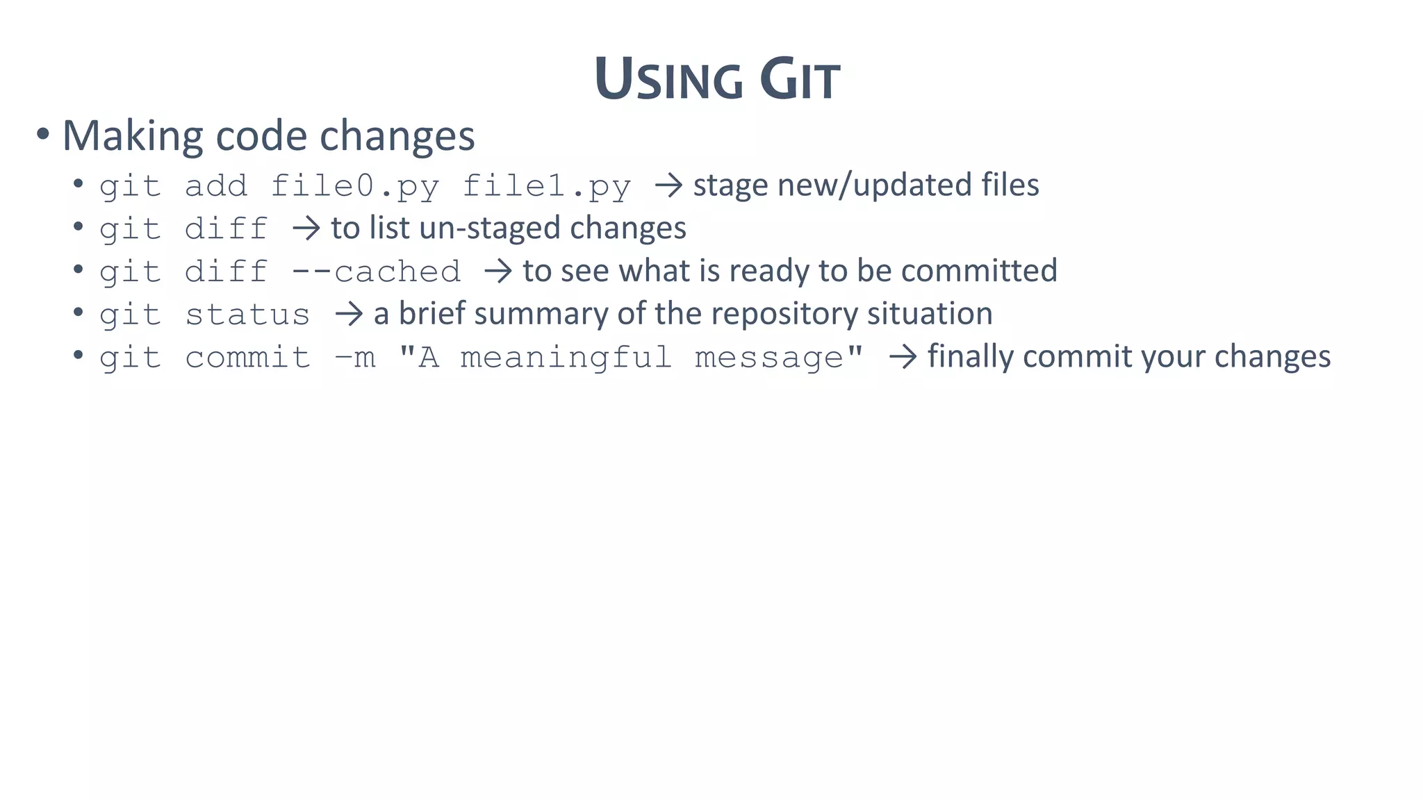USING GIT
• Making code changes
• git add file0.py file1.py → stage new/updated files
• git diff → to list un-staged changes
• git diff --cached → to see what is ready to be committed
• git status → a brief summary of the repository situation
• git commit –m "A meaningful message" → finally commit your changes
 
