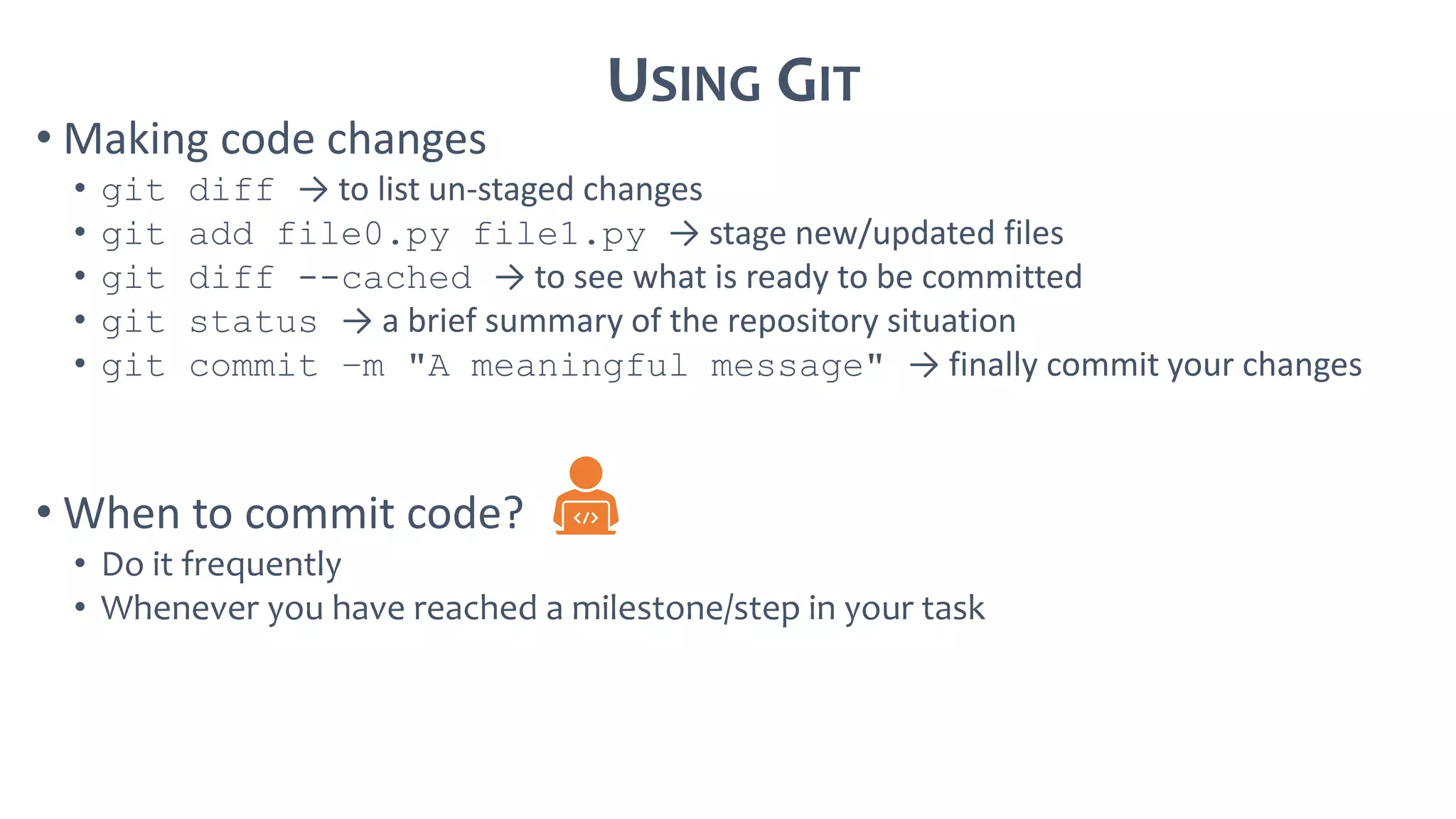 USING GIT
• Making code changes
• git diff → to list un-staged changes
• git add file0.py file1.py → stage new/updated files
• git diff --cached → to see what is ready to be committed
• git status → a brief summary of the repository situation
• git commit –m "A meaningful message" → finally commit your changes
• When to commit code?
• Do it frequently
• Whenever you have reached a milestone/step in your task
 