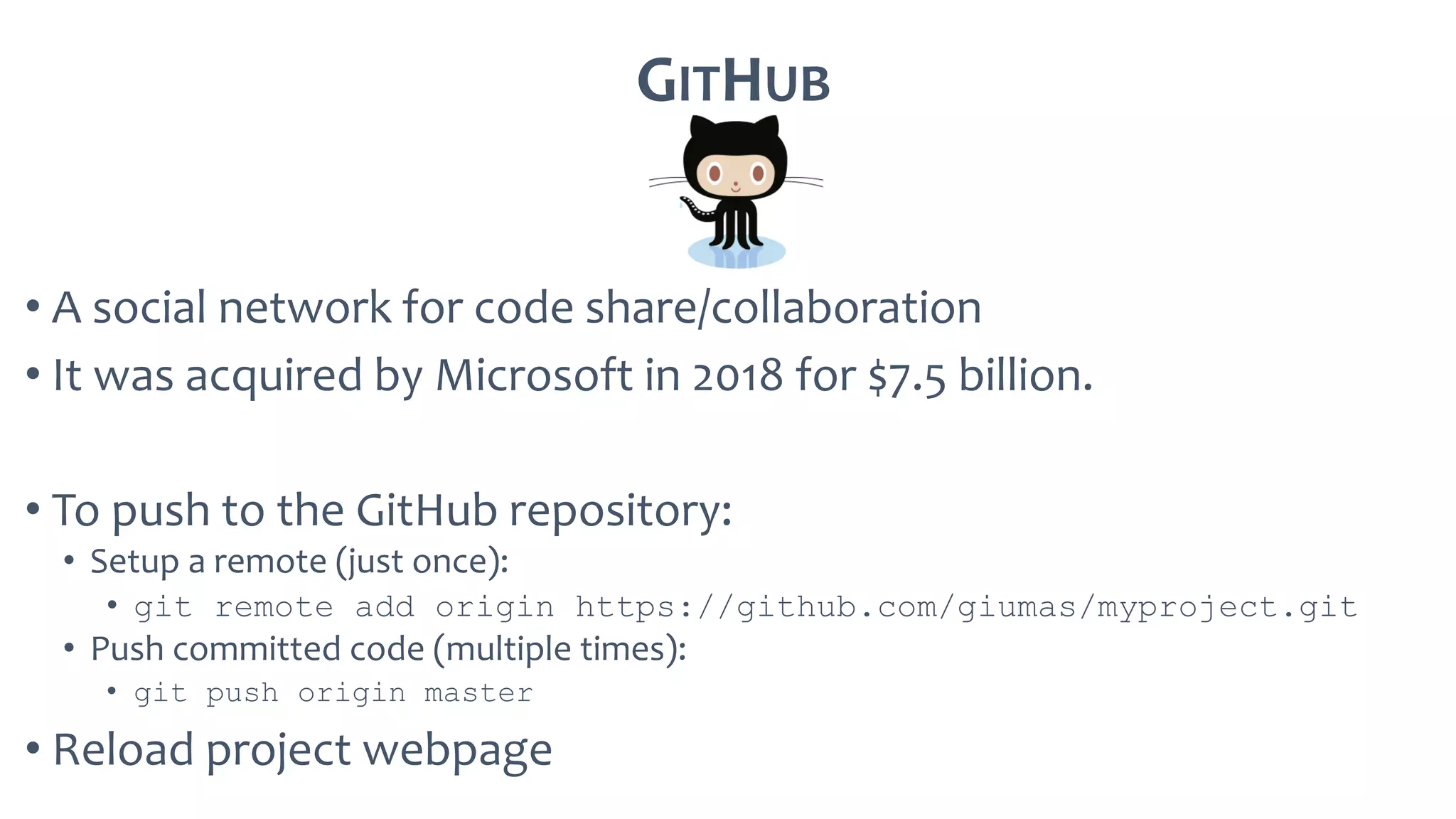 GITHUB
• A social network for code share/collaboration
• It was acquired by Microsoft in 2018 for $7.5 billion.
• To push to the GitHub repository:
• Setup a remote (just once):
• git remote add origin https://github.com/giumas/myproject.git
• Push committed code (multiple times):
• git push origin master
• Reload project webpage
 