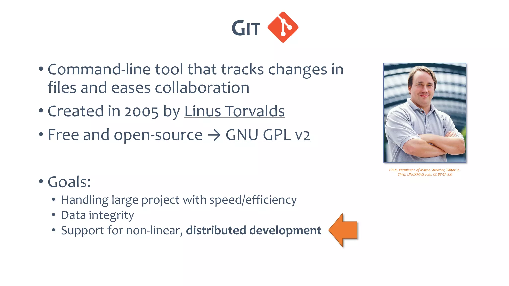 GIT .
• Command-line tool that tracks changes in
files and eases collaboration
• Created in 2005 by Linus Torvalds
• Free and open-source → GNU GPL v2
• Goals:
• Handling large project with speed/efficiency
• Data integrity
• Support for non-linear, distributed development
GFDL. Permission of Martin Streicher, Editor-in-
Chief, LINUXMAG.com. CC BY-SA 3.0
 