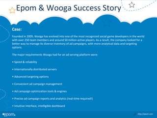 Epom & Wooga Success Story
Case:
Founded in 2009, Wooga has evolved into one of the most recognized social game developers in the world 
with over 250 team members and around 50 million active players. As a result, the company looked for a 
better way to manage its diverse inventory of ad campaigns, with more analytical data and targeting 
options.
The major requirements Wooga had for an ad serving platform were:
• Speed & reliability
• Internationally distributed servers
• Advanced targeting options
• Convenient ad campaign management
• Ad campaign optimization tools & engines
• Precise ad campaign reports and analytics (real‐time required!)
• Intuitive interface, intelligible dashboard
http://epom.com

 