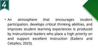 • An atmosphere that encourages student
participation, develops critical thinking abilities, and
improves student learning experiences is produced
by instructional leaders who place a high priority on
and support excellent instruction (Eadens and
Ceballos, 2023).
 