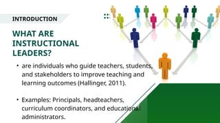 INTRODUCTION
WHAT ARE
INSTRUCTIONAL
LEADERS?
• are individuals who guide teachers, students,
and stakeholders to improve teaching and
learning outcomes (Hallinger, 2011).
• Examples: Principals, headteachers,
curriculum coordinators, and educational
administrators.
 