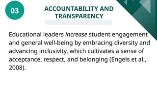 Educational leaders increase student engagement
and general well-being by embracing diversity and
advancing inclusivity, which cultivates a sense of
acceptance, respect, and belonging (Engels et al.,
2008).
ACCOUNTABILITY AND
TRANSPARENCY
03
 
