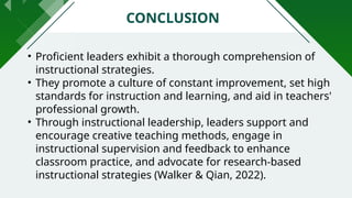 • Proficient leaders exhibit a thorough comprehension of
instructional strategies.
• They promote a culture of constant improvement, set high
standards for instruction and learning, and aid in teachers'
professional growth.
• Through instructional leadership, leaders support and
encourage creative teaching methods, engage in
instructional supervision and feedback to enhance
classroom practice, and advocate for research-based
instructional strategies (Walker & Qian, 2022).
CONCLUSION
 