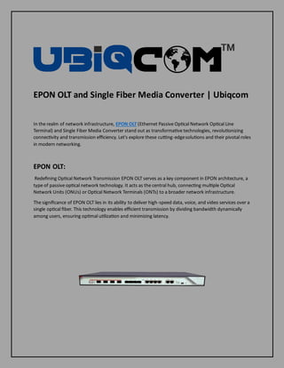 EPON OLT and Single Fiber Media Converter | Ubiqcom
In the realm of network infrastructure, EPON OLT (Ethernet Passive Optical Network Optical Line
Terminal) and Single Fiber Media Converter stand out as transformative technologies, revolutionizing
connectivity and transmission efficiency. Let's explore these cutting-edgesolutions and their pivotal roles
in modern networking.
EPON OLT:
Redefining Optical Network Transmission EPON OLT serves as a key component in EPON architecture, a
type of passive optical network technology. It acts as the central hub, connecting multiple Optical
Network Units (ONUs) or Optical Network Terminals (ONTs) to a broader network infrastructure.
The significance of EPON OLT lies in its ability to deliver high-speed data, voice, and video services over a
single optical fiber. This technology enables efficient transmission by dividing bandwidth dynamically
among users, ensuring optimal utilization and minimizing latency.
 