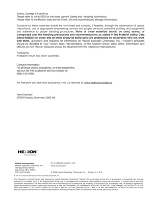 Safety, Storage & Handling
Please refer to the MSDS for the most current Safety and Handling information.
Please refer to the Hexion web site for Shelf Life and recommended storage information.
Exposure to these materials should be minimized and avoided, if feasible, through the observance of proper
precautions, use of appropriate engineering controls and proper personal protective clothing and equipment,
and adherence to proper handling procedures. None of these materials should be used, stored, or
transported until the handling precautions and recommendations as stated in the Material Safety Data
Sheet (MSDS) for these and all other products being used are understood by all persons who will work
with them. Questions and requests for information on Hexion Specialty Chemicals, Inc. ("Hexion") products
should be directed to your Hexion sales representative, or the nearest Hexion sales office. Information and
MSDSs on non-Hexion products should be obtained from the respective manufacturer.
Packaging
Available in bulk and drum quantities.
Contact Information
For product prices, availability, or order placement,
call our toll-free customer service number at:
(866) 443-9466
For literature and technical assistance, visit our website at: www.hexion.com/epoxy
Form Number
EPON Product Overview 2009-08
Global Headquarters
Hexion Specialty Chemicals, Inc.
180 East Broad Street
Columbus, Ohio 43215
U.S. and Canada
For worldwide locations visit
www.hexion.com
© 2009 Hexion Specialty Chemicals, Inc. Printed in U.S.A.
® and ™ Licensed trademarks of Hexion Specialty Chemicals, Inc.
The information provided herein was believed by Hexion Specialty Chemicals (“Hexion”) to be accurate at the time of preparation or prepared from sources
believed to be reliable, but it is the responsibility of the user to investigate and understand other pertinent sources of information, to comply with all laws and
procedures applicable to the safe handling and use of the product and to determine the suitability of the product for its intended use. All products supplied by
Hexion are subject to Hexion’s terms and conditions of sale. HEXION MAKES NO WARRANTY, EXPRESS OR IMPLIED, CONCERNING THE PRODUCT OR THE
MERCHANTABILITY OR FITNESS THEREOF FOR ANY PURPOSE OR CONCERNING THE ACCURACY OF ANY INFORMATION PROVIDED BY HEXION, except
that the product shall conform to Hexion’s specifications. Nothing contained herein constitutes an offer for the sale of any product.
 