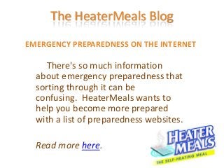 The HeaterMeals Blog
EMERGENCY PREPAREDNESS ON THE INTERNET

     There's so much information
  about emergency preparedness that
  sorting through it can be
  confusing. HeaterMeals wants to
  help you become more prepared
  with a list of preparedness websites.

  Read more here.
 