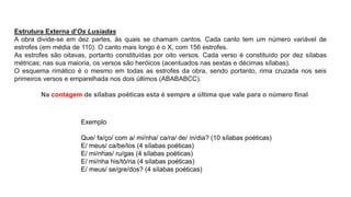 Estrutura Externa d'Os Lusíadas
A obra divide-se em dez partes, às quais se chamam cantos. Cada canto tem um número variável de
estrofes (em média de 110). O canto mais longo é o X, com 156 estrofes.
As estrofes são oitavas, portanto constituídas por oito versos. Cada verso é constituído por dez sílabas
métricas; nas sua maioria, os versos são heróicos (acentuados nas sextas e décimas sílabas).
O esquema rimático é o mesmo em todas as estrofes da obra, sendo portanto, rima cruzada nos seis
primeiros versos e emparelhada nos dois últimos (ABABABCC).
Na contagem de sílabas poéticas esta é sempre a última que vale para o número final
Exemplo
Que/ fa/ço/ com a/ mi/nha/ ca/ra/ de/ ín/dia? (10 sílabas poéticas)
E/ meus/ ca/be/los (4 sílabas poéticas)
E/ mi/nhas/ ru/gas (4 sílabas poéticas)
E/ mi/nha his/tó/ria (4 sílabas poéticas)
E/ meus/ se/gre/dos? (4 sílabas poéticas)
 