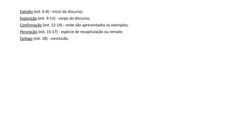 Exórdio (est. 6-8) - início do discurso;
Exposição (est. 9-11) - corpo do discurso;
Confirmação (est. 12-14) - onde são apresentados os exemplos;
Peroração (est. 15-17) - espécie de recapitulação ou remate;
Epílogo (est. 18) - conclusão.
 