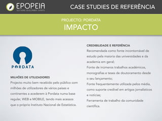 CASE STUDIES DE REFERÊNCIA

                                    PROJECTO: PORDATA

                                      IMPACTO

                                                   CREDIBILIDADE E REFERÊNCIA
                                                   Recomendada como fonte incontornável de
                                                   estudo pela maioria das universidades e da
                                                   academia em geral;
                                                   Fonte de inúmeros trabalhos académicos,
                                                   monografias e teses de doutoramento desde
MILHÕES DE UTILIZADORES                            o seu lançamento;
Projecto muito bem recebido pelo público com       Fonte frequentemente utilizada pelos média,
milhões de utilizadores de vários países e         como suporte credível em artigos jornalisticos
continentes a acederem à Pordata numa base         e notícias;
regular, WEB e MOBILE, tendo mais acessos          Ferramenta de trabalho da comunidade
que o próprio Instituto Nacional de Estatística.   científica.
 