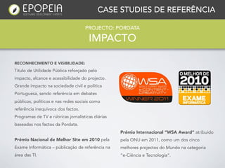 CASE STUDIES DE REFERÊNCIA

                                    PROJECTO: PORDATA

                                      IMPACTO

RECONHECIMENTO E VISIBILIDADE:
Título de Utilidade Pública reforçado pelo
impacto, alcance e acessibilidade do projecto.
Grande impacto na sociedade civil e política
Portuguesa, sendo referência em debates
públicos, políticos e nas redes sociais como
referência inequívoca dos factos.
Programas de TV e rúbricas jornalísticas diárias
baseadas nos factos da Pordata.
                                                   Prémio Internacional “WSA Award” atribuido
Prémio Nacional de Melhor Site em 2010 pela        pela ONU em 2011, como um dos cinco
Exame Informática – públicação de referência na    melhores projectos do Mundo na categoria
área das TI.                                       “e-Ciência e Tecnologia”.
 