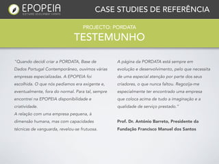 CASE STUDIES DE REFERÊNCIA

                                   PROJECTO: PORDATA

                              TESTEMUNHO

"Quando decidi criar a PORDATA, Base de           A página da PORDATA está sempre em
Dados Portugal Contemporâneo, ouvimos várias      evolução e desenvolvimento, pelo que necessita
empresas especializadas. A EPOPEIA foi            de uma especial atenção por parte dos seus
escolhida. O que nós pedíamos era exigente e,     criadores, o que nunca faltou. Regozija-me
eventualmente, fora do normal. Para tal, sempre   especialmente ter encontrado uma empresa
encontrei na EPOPEIA disponibilidade e            que coloca acima de tudo a imaginação e a
criatividade.                                     qualidade de serviço prestado.”
A relação com uma empresa pequena, à
dimensão humana, mas com capacidades              Prof. Dr. António Barreto, Presidente da
técnicas de vanguarda, revelou-se frutuosa.       Fundação Francisco Manuel dos Santos
 