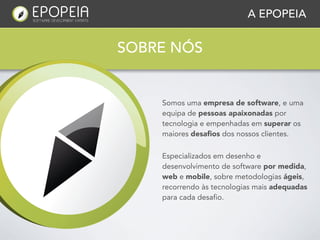 A EPOPEIA


SOBRE NÓS


    Somos uma empresa de software, e uma
    equipa de pessoas apaixonadas por
    tecnologia e empenhadas em superar os
    maiores desaﬁos dos nossos clientes.

    Especializados em desenho e
    desenvolvimento de software por medida,
    web e mobile, sobre metodologias ágeis,
    recorrendo às tecnologias mais adequadas
    para cada desafio.
 