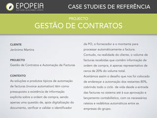 CASE STUDIES DE REFERÊNCIA

                                           PROJECTO

                   GESTÃO DE CONTRATOS

CLIENTE                                          da PO, o fornecedor e o montante para
Jerónimo Martins                                 processar automáticamente a factura.
                                                 Contudo, na realidade do cliente, o volume de
PROJECTO                                         facturas recebidas que contêm informação de
Gestão de Contratos e Automação de Facturas      ordem de compra, é apenas representativo de
                                                 cerca de 20% do volume total.
CONTEXTO                                         Aceitámos assim o desafio que nos foi colocado
As soluções e produtos típicos de automação      de endereçar a automação dos restantes 80%,
de facturas (invoice automation) têm como        cobrindo todo o ciclo de vida desde a entrada
pressuposto a existência de informação           das facturas no sistema até à sua aprovação e
explicita sobre a ordem de compra, sendo         lançamento contabilístico, com os necessários
apenas uma questão de, após digitalização do     rateios e redébitos automáticos entre as
documento, verificar e validar o identificador   empresas do grupo.
 