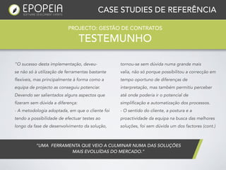 CASE STUDIES DE REFERÊNCIA

                          PROJECTO: GESTÃO DE CONTRATOS

                                   TESTEMUNHO

“O sucesso desta implementação, deveu-           tornou-se sem dúvida numa grande mais
se não só à utilização de ferramentas bastante   valia, não só porque possibilitou a correcção em
flexíveis, mas principalmente à forma como a     tempo oportuno de diferenças de
equipa de projecto as conseguiu potenciar.       interpretação, mas também permitiu perceber
Devendo ser salientados alguns aspectos que      até onde poderia ir o potencial de
fizeram sem dúvida a diferença:                  simplificação e automatização dos processos.
- A metodologia adoptada, em que o cliente foi   - O sentido do cliente, a postura e a
tendo a possibilidade de efectuar testes ao      proactividade da equipa na busca das melhores
longo da fase de desenvolvimento da solução,     soluções, foi sem dúvida um dos factores (cont.)



          “UMA  FERRAMENTA QUE VEIO A CULMINAR NUMA DAS SOLUÇÕES
                       MAIS EVOLUÍDAS DO MERCADO.”
 