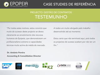 CASE STUDIES DE REFERÊNCIA

                          PROJECTO: GESTÃO DE CONTRATOS

                               TESTEMUNHO

“Por todos estes motivos, estou convicto que   A todos um muito obrigado pelo trabalho
muito do sucesso deste projecto se deveu       desenvolvido até ao momento. 
claramente ao envolvimento dos recursos
humanos da Epopeia, que demonstraram um        Estou certo que não terminará aqui, pois todos
profissionalismo extremo e capacidades         os projectos de sucesso acabam por não ter um
técnicas muito acima da média do mercado.      fim.”


Dr. António Pereira
Accounting & Consolidation Director
 