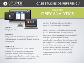 CASE STUDIES DE REFERÊNCIA

                                                            PROJECTO

                                                OREY ANALYTICS

                                                geral ou detalhada sobre a evolução do
                                                negócio e dos mercados financeiros.
CLIENTE
Orey Financial                                  Dada a natureza e criticidade da informação,
                                                e a sua dispersão entre diversas fontes e
PROJECTO
                                                sistemas, o cliente estava perante um desafio
Orey Analytics: Exploração colaborativa de
                                                constante e recorrente na recolha,
indicadores de negócio (Self-Service Business
                                                actualização e compilação dos indicadores de
Intelligence)
                                                performance (KPIs) relevantes para o negócio,
                                                tanto pelo esforço inerente que limitava o
CONTEXTO
                                                volume de KPIs passíveis de análise - em
A corretagem financeira é uma área de
                                                tempo útil - quanto pela dificuldade na
negócio extremamente competitiva e
                                                respectiva exploração dinâmica e multi-
dinâmica, onde o acesso a informação
                                                dimensional.
fidedigna e actualizada se revela fundamental
para se conseguir obter uma perspectiva
 