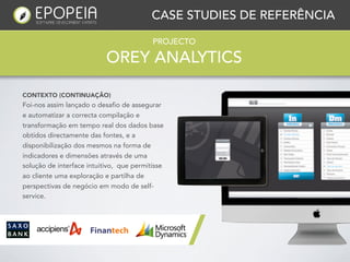 CASE STUDIES DE REFERÊNCIA

                                          PROJECTO

                           OREY ANALYTICS

CONTEXTO (CONTINUAÇÃO)
Foi-nos assim lançado o desafio de assegurar
e automatizar a correcta compilação e
transformação em tempo real dos dados base
obtidos directamente das fontes, e a
disponibilização dos mesmos na forma de
indicadores e dimensões através de uma
solução de interface intuitivo, que permitisse
ao cliente uma exploração e partilha de
perspectivas de negócio em modo de self-
service.
 
