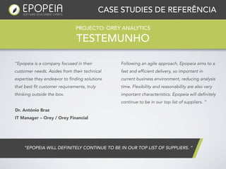 CASE STUDIES DE REFERÊNCIA

                               PROJECTO: OREY ANALYTICS

                                TESTEMUNHO

“Epopeia is a company focused in their            Following an agile approach, Epopeia aims to a
customer needs. Asides from their technical       fast and efficient delivery, so important in
expertise they endeavor to finding solutions      current business environment, reducing analysis
that best fit customer requirements, truly        time. Flexibility and reasonability are also very
thinking outside the box.                         important characteristics. Epopeia will definitely
                                                  continue to be in our top list of suppliers. ”
Dr. António Braz
IT Manager – Orey / Orey Financial




    “EPOPEIA WILL DEFINITELY CONTINUE TO BE IN OUR TOP LIST OF SUPPLIERS. ”
 