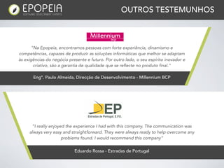 OUTROS TESTEMUNHOS



      "Na Epopeia, encontramos pessoas com forte experiência, dinamismo e
competências, capazes de produzir as soluções informáticas que melhor se adaptam
às exigências do negócio presente e futuro. Por outro lado, o seu espírito inovador e
       criativo, são a garantia de qualidade que se reflecte no produto final."

       Engº. Paulo Almeida, Direcção de Desenvolvimento - Millennium BCP




      “I really enjoyed the experience I had with this company. The communication was
     always very easy and straightforward. They were always ready to help overcome any
                      problems found. I would recommend this company”

                            Eduardo Rossa - Estradas de Portugal
 