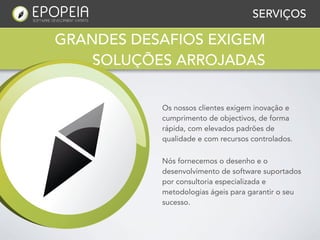 SERVIÇOS

GRANDES DESAFIOS EXIGEM
    SOLUÇÕES ARROJADAS


           Os nossos clientes exigem inovação e
           cumprimento de objectivos, de forma
           rápida, com elevados padrões de
           qualidade e com recursos controlados.

           Nós fornecemos o desenho e o
           desenvolvimento de software suportados
           por consultoria especializada e
           metodologias ágeis para garantir o seu
           sucesso.
 