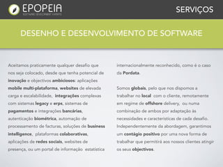 SERVIÇOS


      DESENHO E DESENVOLVIMENTO DE SOFTWARE


Aceitamos praticamente qualquer desafio que        internacionalmente reconhecido, como é o caso
nos seja colocado, desde que tenha potencial de    da Pordata.
inovação e objectivos ambiciosos: aplicações
mobile multi-plataforma, websites de elevada       Somos globais, pelo que nos dispomos a
carga e escalabilidade, integrações complexas      trabalhar no local com o cliente, remotamente
com sistemas legacy e erps, sistemas de            em regime de offshore delivery, ou numa
pagamentos e integrações bancárias,                combinação de ambos por adaptação às
autenticação biométrica, automação de              necessidades e caracteristicas de cada desafio.
processamento de facturas, soluções de business    Independentemente da abordagem, garantimos
intelligence, plataformas colaborativas,           um contágio positivo por uma nova forma de
aplicações de redes sociais, websites de           trabalhar que permitirá aos nossos clientes atingir
presença, ou um portal de informação estatística   os seus objectivos.
 