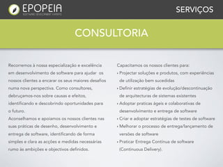 SERVIÇOS


                                  CONSULTORIA

Recorremos à nossa especialização e excelência       Capacitamos os nossos clientes para:
em desenvolvimento de software para ajudar os        ‣ Projectar   soluções e produtos, com experiências
nossos clientes a encarar os seus maiores desafios    de utilização bem sucedidas
numa nova perspectiva. Como consultores,             ‣ Definir   estratégias de evolução/descontinuação
debruçamos-nos sobre causas e efeitos,                de arquitecturas de sistemas existentes
identificando e descobrindo oportunidades para       ‣ Adoptar    praticas ágeis e colaborativas de
o futuro.                                             desenvolvimento e entrega de software
Aconselhamos e apoiamos os nossos clientes nas       ‣ Criar   e adoptar estratégias de testes de software
suas práticas de desenho, desenvolvimento e          ‣ Melhorar    o processo de entrega/lançamento de
entrega de software, identificando de forma           versões de software
simples e clara as acções e medidas necessárias      ‣ Praticar   Entrega Contínua de software
rumo às ambições e objectivos definidos.              (Continuous Delivery).
 
