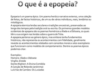 Epopeia é um poema épico. Um poema heróico narrativo extenso, uma coleção
de feitos, de factos históricos, de um ou de vários indivíduos, reais, lendários ou
mitológicos.
A epopeia eterniza lendas seculares e tradições ancestrais, preservadas ao
longo dos tempos pela tradição oral ou escrita. Os primeiros grandes modelos
ocidentais de epopeia são os poemas homéricos a Ilíada e a Odisseia, os quais
têm a sua origem nas lendas sobre a guerra de Tróia.
A epopeia pertence ao género épico, mas embora tenha fundamentos
históricos, não representa os acontecimentos com fidelidade, geralmente
reveste os acontecimentos relatados com conceitos morais e atos exemplares
que funcionam como modelos de comportamento. Dentre os poemas épicos
podemos citar:

Exemplos :
Homero: Ilíada e Odisseia
Virgílio: Eneida
Dante Alighieri: A Divina Comédia
A Canção de Rolando (anónima)
Luís Vaz de Camões: Os Lusíadas
 