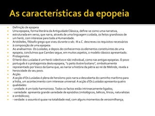    Definição de epopeia
   Uma epopeia, forma literária da Antiguidade Clássica, define-se como uma narrativa,
   estruturada em verso, que narra, através de uma linguagem cuidada, os feitos grandiosos de
   um herói, com interesse para toda a Humanidade.
   Aristóteles, filósofo grego que viveu durante o séc. III a.C. descreveu os requisitos necessários
   à composição de uma epopeia:
   Ao analisarmos Os Lusíadas, e depois de conhecermos os elementos constituintes de uma
   epopeia, concluímos que Camões segue, em muitos aspetos, o modelo clássico apresentado.
   Protagonista:
   O herói dos Lusíadas é um herói colectivo e não individual, como nas antigas epopeias. O povo
   português é o protagonista desta epopeia, “o peito ilustre lusitano”, simbolicamente
   representado por Vasco da Gama que, ao narrar a história da pátria ao rei de Melinde, revela a
   heroicidade do seu povo.
   Acção:
   A acção d’Os Lusíadas é plena de heroísmo pois narra a descoberta do caminho marítimo para
   a Índia, um acontecimento com interesse universal. A acção d’Os Lusíadas apresenta quatro
   qualidades:
   - unidade: é um todo harmonioso. Todos os factos estão intrinsecamente ligados;
   - variedade: apresenta grande variedade de episódios (mitológicos, bélicos, líricos, naturalistas
   e simbólicos);
   - verdade: o assunto é quase na totalidade real, com alguns momentos de verosimilhança;
 
