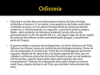    Odisseia é um dos dois principais poemas épicos da Grécia Antiga,
    atribuídos a Homero. É, em parte, uma sequência da Ilíada, outra obra
    creditada ao autor, e é um poema fundamental ao cânone ocidental
    moderno, e, historicamente, é a segunda - a primeira sendo a própria
    Ilíada - obra existente da literatura ocidental, tendo sido escrita
    provavelmente no fim do século VIII a.C., em algum lugar da Jónia, região
    da costa da Ásia Menor então controlada pelos gregos, e atualmente
    parte da Turquia.
   O poema relata o regresso do protagonista, um herói da Guerra de Tróia,
    Odisseu (ou Ulisses, como era conhecido na mitologia romana). Como se
    diz na proposição, é a história do “herói de mil estratagemas que tanto
    vagueou, depois de ter destruído a acrópole sagrada de Tróia, que viu
    cidades e conheceu costumes de tantos homens e que no mar padeceu
    mil tormentos, quanto lutava pela vida e pelo regresso dos seus
    companheiros”. Odisseu leva dezassete anos para chegar à sua terra
    natal, Ítaca, depois da Guerra de Tróia, que também havia durado dez
    anos.
 