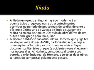 A Ilíada (em grego antigo: em grego moderno é um
  poema épico grego que narra os acontecimentos
  ocorridos no período de pouco mais de 50 dias durante o
  décimo e último ano da Guerra de Troia e cuja génese
  radica na cólera de Aquiles . O título da obra deriva de um
  outro nome grego para Tróia, Ílion.
 A Ilíada e a Odisseia são atribuídas a Homero, que julga ter
  vivido por volta do século VIII , na Jónia (lugar que hoje é
  uma região da Turquia), e constituem os mais antigos
  documentos literários gregos (e ocidentais) que chegaram
  nos nossos dias. Ainda hoje, contudo, se discute a sua
  autoria, a existência real de Homero, e se estas duas obras
  teriam sido compostas pela mesma pessoa.
 