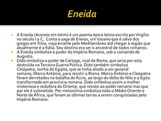    A Eneida (Aceneis em latim) é um poema épico latino escrito por Virgílio
    no século I a.C.. Conta a saga de Eneias, um troiano que é salvo dos
    gregos em Tróia, viaja errante pelo Mediterrâneo até chegar à região que
    atualmente é a Itália. Seu destino era ser o ancestral de todos romanos.
   A Eneida simboliza o poder do Império Romano, sob o comando de
    Augusto.
   Dido simboliza o poder de Cartago, rival de Roma, que seria por esta
    destruída na Terceira Guerra Púnica. Dido também simboliza
    Cleópatra, rainha do Egipto, que se tinha aliado a um general
    romano, Marco António, para resistir a Roma. Marco António e Cleópatra
    foram derrotados na batalha de Áccio, ao largo do delta do Nilo e o Egito
    transformado em província romana. Dido simboliza assim a mulher
    misteriosa e sedutora do Oriente, que resiste ao poder romano mas que
    por ele é submetida. Por metonímia simboliza todo o Médio Oriente e
    Norte de África, que foram as últimas terras a serem conquistadas pelo
    Império Romano.
 