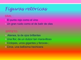 Figuras retóricas 
SÍMIL : 
El punto rojo como el vino 
Un gran ruido como el de batir de olas 
EPÍTETO: 
 Atenea, la de ojos brillantes 
Una flor, de un dulzor tan maravilloso 
Cíclopes, unos gigantes y feroces ; 
Circe, una bellísima hechicera 
 