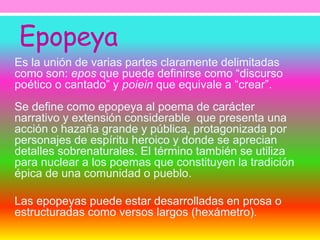 Epopeya 
Es la unión de varias partes claramente delimitadas 
como son: epos que puede definirse como “discurso 
poético o cantado” y poiein que equivale a “crear”. 
Se define como epopeya al poema de carácter 
narrativo y extensión considerable que presenta una 
acción o hazaña grande y pública, protagonizada por 
personajes de espíritu heroico y donde se aprecian 
detalles sobrenaturales. El término también se utiliza 
para nuclear a los poemas que constituyen la tradición 
épica de una comunidad o pueblo. 
Las epopeyas puede estar desarrolladas en prosa o 
estructuradas como versos largos (hexámetro). 
 