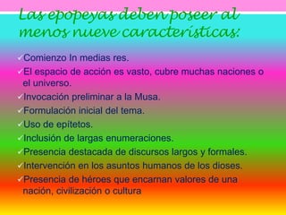 Las epopeyas deben poseer al 
menos nueve características: 
Comienzo In medias res. 
El espacio de acción es vasto, cubre muchas naciones o 
el universo. 
Invocación preliminar a la Musa. 
Formulación inicial del tema. 
Uso de epítetos. 
Inclusión de largas enumeraciones. 
Presencia destacada de discursos largos y formales. 
Intervención en los asuntos humanos de los dioses. 
Presencia de héroes que encarnan valores de una 
nación, civilización o cultura 
 