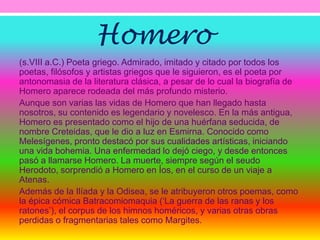 Homero 
(s.VIII a.C.) Poeta griego. Admirado, imitado y citado por todos los 
poetas, filósofos y artistas griegos que le siguieron, es el poeta por 
antonomasia de la literatura clásica, a pesar de lo cual la biografía de 
Homero aparece rodeada del más profundo misterio. 
Aunque son varias las vidas de Homero que han llegado hasta 
nosotros, su contenido es legendario y novelesco. En la más antigua, 
Homero es presentado como el hijo de una huérfana seducida, de 
nombre Creteidas, que le dio a luz en Esmirna. Conocido como 
Melesígenes, pronto destacó por sus cualidades artísticas, iniciando 
una vida bohemia. Una enfermedad lo dejó ciego, y desde entonces 
pasó a llamarse Homero. La muerte, siempre según el seudo 
Herodoto, sorprendió a Homero en Íos, en el curso de un viaje a 
Atenas. 
Además de la Ilíada y la Odisea, se le atribuyeron otros poemas, como 
la épica cómica Batracomiomaquia (‘La guerra de las ranas y los 
ratones’), el corpus de los himnos homéricos, y varias otras obras 
perdidas o fragmentarias tales como Margites. 
 