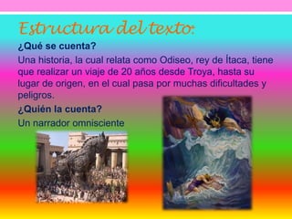 Estructura del texto: 
¿Qué se cuenta? 
Una historia, la cual relata como Odiseo, rey de Ítaca, tiene 
que realizar un viaje de 20 años desde Troya, hasta su 
lugar de origen, en el cual pasa por muchas dificultades y 
peligros. 
¿Quién la cuenta? 
Un narrador omnisciente 
 