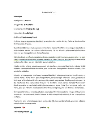 EL GRAN HERCULES. 
Personajes 
Protagonista: -Hércules 
Antagonista: -El Ave Fénix 
Secundario: -Beatriz (hija del rey) 
Incidental: -Zeus, Carlos V 
Ambiental: Las tropas de E.U.A 
En Roma un gran y poderoso Ave Fénix se apodero del castillo del Rey Carlos V, donde su hija 
Beatriz quedo atrapada. 
Durante casi 10 meses muchas personas intentaron matar al Ave Fénix sin conseguir resultado, se 
necesitaba de alguien con poderes sobre humanos. Ese era Hércules quien era el sobrino de un 
viejo rey que había gobernado Roma años atrás. 
Hércules desde su infancia había demostrado esos poderes sobrehumanos, su gran valor y su gran 
fuerza. Las personas contaban que Hércules era tan fuerte como un Huracán se podría decir que 
hasta mucho más, y que era más noble que un caballero. 
Estados Unidos ofreció a sus tropas para ir a la batalla en contra del Ave Fénix, más de 10,000 
hombres fueron en contra del Ave Fénix, pero el Ave Fénix los sorprendió matando a todos y cada 
uno de los soldados. 
Hércules al enterarse de esto fue en busca del Ave Fénix y logro encontrarlo y lo enfrento en el 
castillo mano a mano donde pelearon por horas, Hércules logro arrancarle un ala, pero el Ave 
fénix igual le hizo daño a Hércules, entonces Hércules le pido ayuda al dios Zeus, quien lo toco y le 
dio más fuerza, Zeus transporto a Hércules y al Ave Fénix en un planeta llamado “Namecusei” 
donde se realizó la gran batalla y Hércules logro vencer al Ave Fénix, Zeus lo trajo de vuelta a la 
Tierra, para que Hércules rescatase a Beatriz, Hércules regreso junto con Beatriz a dar la noticia. 
De regreso Hércules se enteró que habían asesinado al Rey. Hércules tomo el lugar del Rey Carlos 
V como Rey. Hércules reino durante más de 50 años consiguiendo un reino de paz y tranquilidad 
en Roma. 
Pasaron los años y Hércules ya era un anciano de 150 años cuando falleció, y nombro a Beatriz 
como la nueva reina de Roma. 
Hipérbole Epítetos 
Símil o comparación 
 