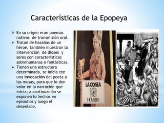 Características de la Epopeya
 En su origen eran poemas
nativos de transmisión oral.
 Tratan de hazañas de un
héroe, también muestran la
intervención de dioses y
seres con características
sobrehumanas o fantásticas.
 Tienen una estructura
determinada, se inicia con
una invocación del poeta a
las musas, para que le den
valor en la narración que
inicia; a continuación se
exponen lo hechos en
episodios y luego el
desenlace.
 