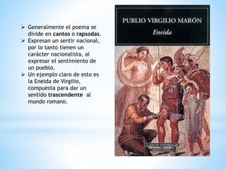  Generalmente el poema se
divide en cantos o rapsodas.
 Expresan un sentir nacional,
por lo tanto tienen un
carácter nacionalista, al
expresar el sentimiento de
un pueblo.
 Un ejemplo claro de esto es
la Eneida de Virgilio,
compuesta para dar un
sentido trascendente al
mundo romano.
 