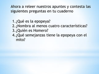 Ahora a releer nuestros apuntes y contesta las
siguientes preguntas en tu cuaderno
1.¿Qué es la epopeya?
2.¿Nombra al menos cuatro características?
3.¿Quién es Homero?
4.¿Qué semejanzas tiene la epopeya con el
mito?
 